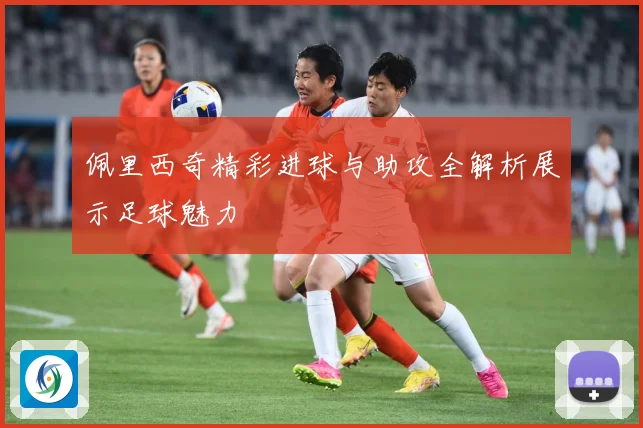 佩里西奇精彩进球与助攻全解析展示足球魅力