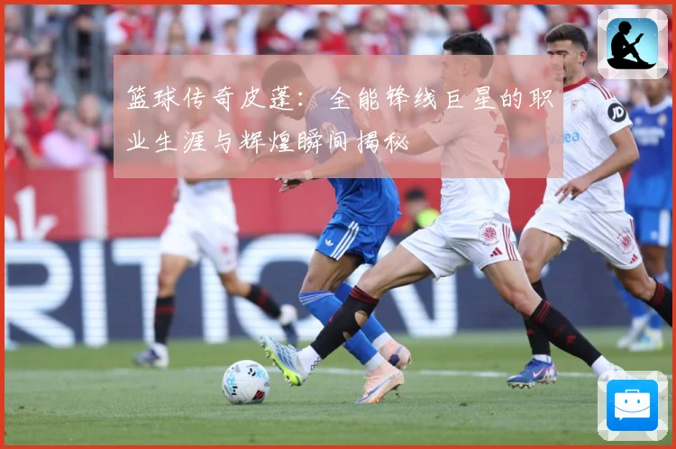 篮球传奇皮蓬：全能锋线巨星的职业生涯与辉煌瞬间揭秘