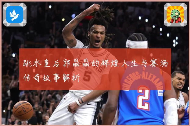 跳水皇后郭晶晶的辉煌人生与赛场传奇故事解析