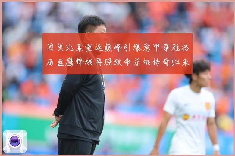 因莫比莱重返巅峰引爆意甲争冠格局蓝鹰锋线再现致命杀机传奇归来战术观察