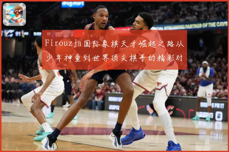 Firouzja国际象棋天才崛起之路从少年神童到世界顶尖棋手的精彩对决