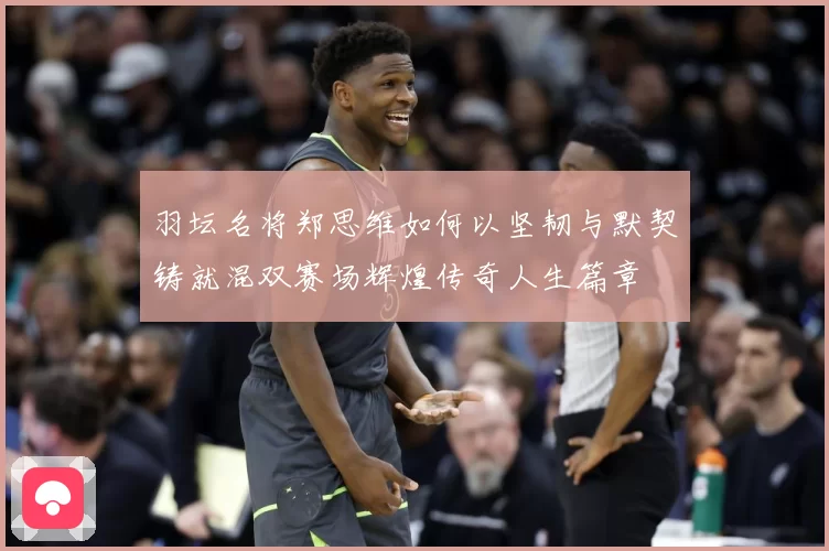 羽坛名将郑思维如何以坚韧与默契铸就混双赛场辉煌传奇人生篇章