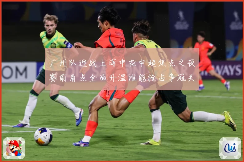 广州队迎战上海申花中超焦点之夜赛前看点全面升温谁能抢占争冠关键先机