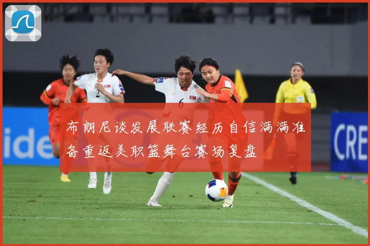 布朗尼谈发展联赛经历自信满满准备重返美职篮舞台赛场复盘