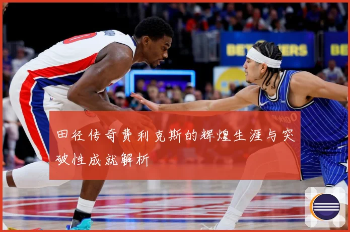 田径传奇费利克斯的辉煌生涯与突破性成就解析