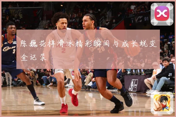 陈巍花样滑冰精彩瞬间与成长蜕变全记录